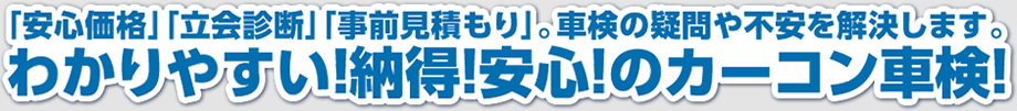 「安心価格」「立会診断」「事前見積もり」。車検の疑問や不安を解決します。わかりやすい！納得！安心！のカーコン車検！