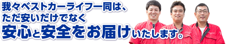 我々ベストカーライフ一同は、ただ安いだけでなく安心と安全をお届けいたします。